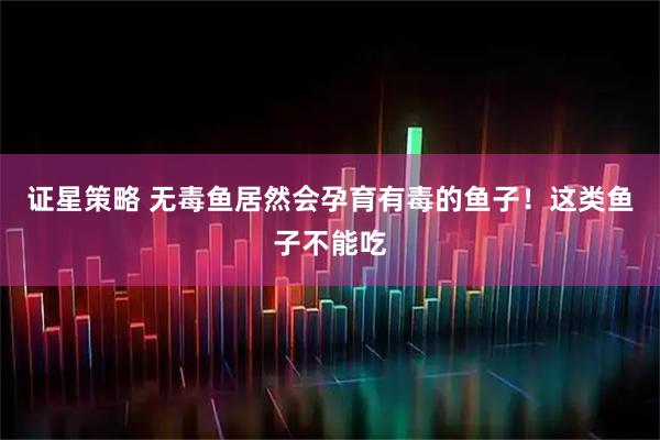 证星策略 无毒鱼居然会孕育有毒的鱼子！这类鱼子不能吃