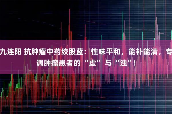 九连阳 抗肿瘤中药绞股蓝：性味平和，能补能清，专调肿瘤患者的 “虚” 与 “浊”!