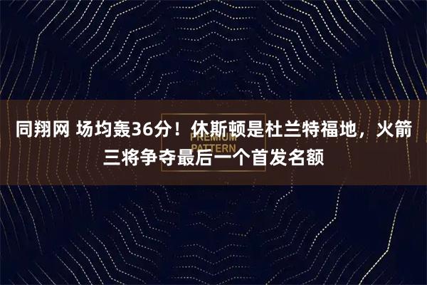 同翔网 场均轰36分！休斯顿是杜兰特福地，火箭三将争夺最后一个首发名额