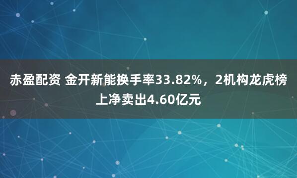 赤盈配资 金开新能换手率33.82%，2机构龙虎榜上净卖出4.60亿元