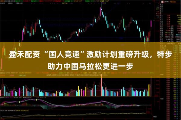 盈禾配资 “国人竞速”激励计划重磅升级，特步助力中国马拉松更进一步