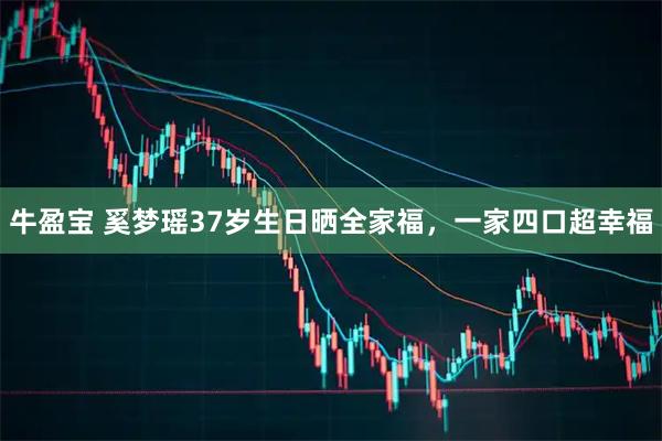 牛盈宝 奚梦瑶37岁生日晒全家福,一家四口超幸福