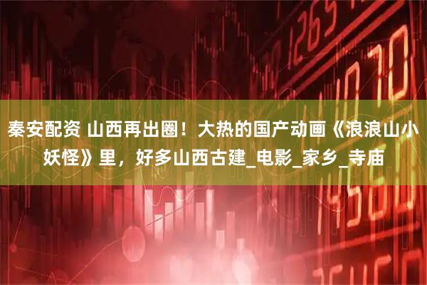秦安配资 山西再出圈!大热的国产动画《浪浪山小妖怪》里,好多山西古建_电影_家乡_寺庙