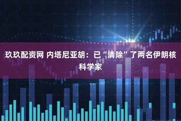 玖玖配资网 内塔尼亚胡:已“清除”了两名伊朗核科学家
