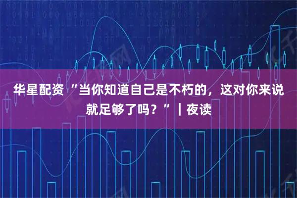 华星配资 “当你知道自己是不朽的,这对你来说就足够了吗?”|夜读