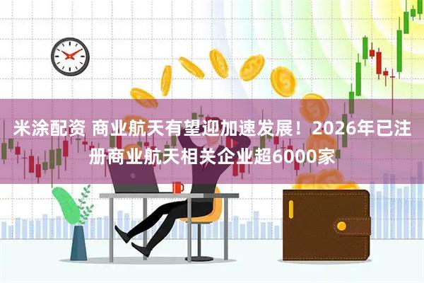 米涂配资 商业航天有望迎加速发展!2026年已注册商业航天相关企业超6000家