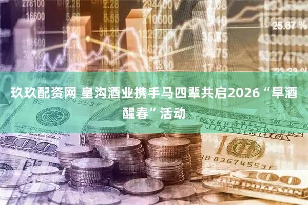 玖玖配资网 皇沟酒业携手马四辈共启2026“早酒醒春”活动
