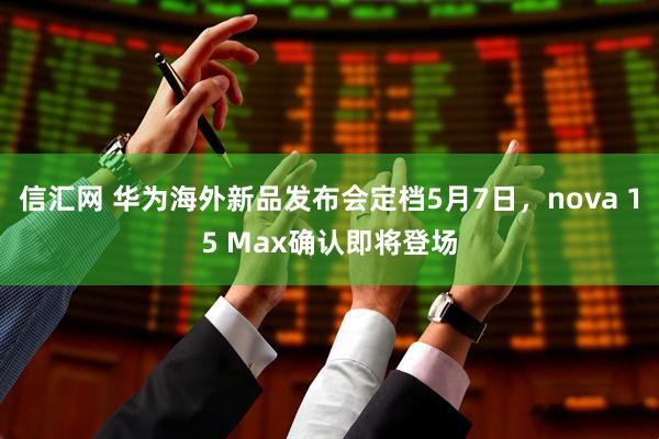 信汇网 华为海外新品发布会定档5月7日，nova 15 Max确认即将登场